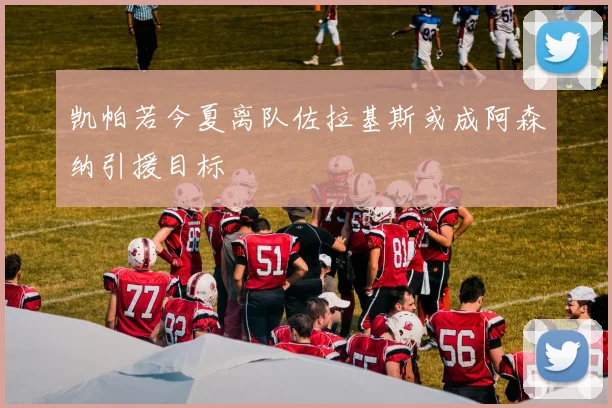 凯帕若今夏离队佐拉基斯或成阿森纳引援目标