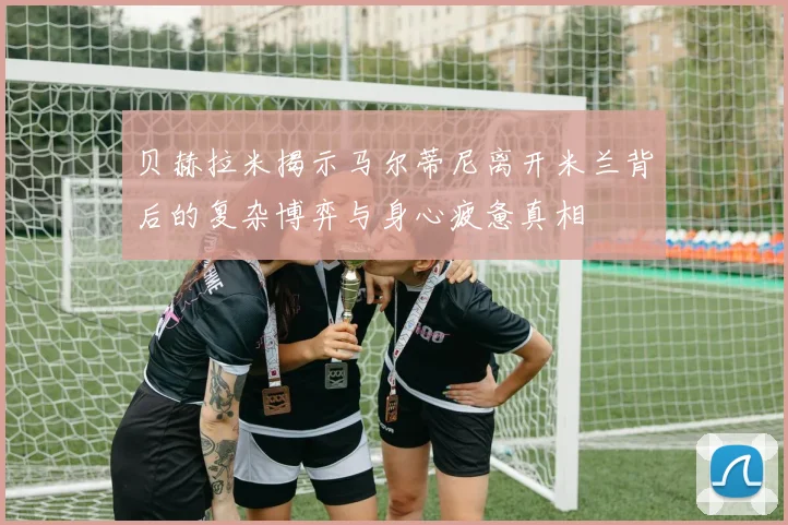 贝赫拉米揭示马尔蒂尼离开米兰背后的复杂博弈与身心疲惫真相