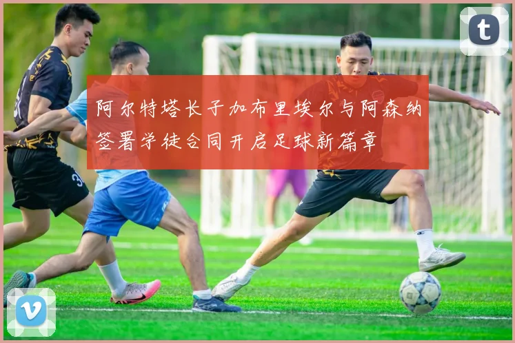 阿尔特塔长子加布里埃尔与阿森纳签署学徒合同开启足球新篇章