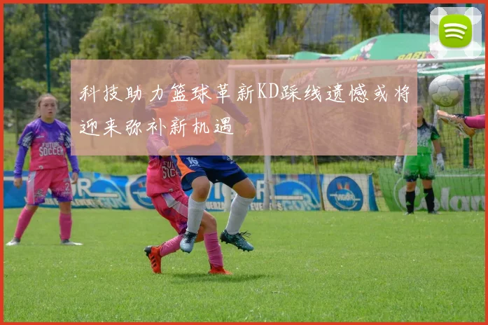 科技助力篮球革新KD踩线遗憾或将迎来弥补新机遇