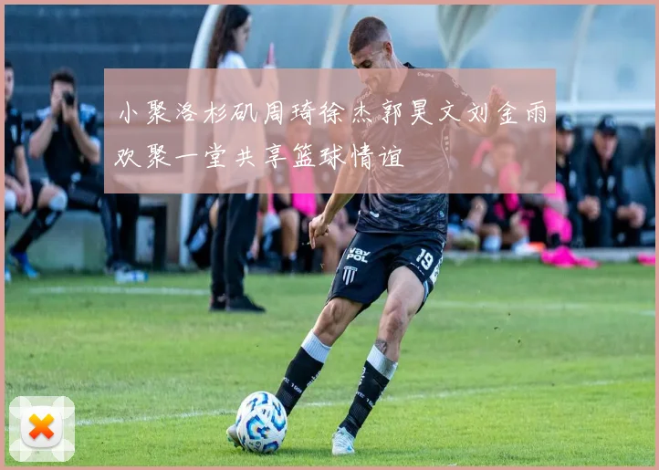 小聚洛杉矶周琦徐杰郭昊文刘金雨欢聚一堂共享篮球情谊