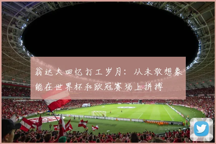 翁达夫回忆打工岁月：从未敢想象能在世界杯和欧冠赛场上拼搏