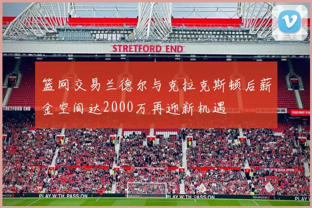 篮网交易兰德尔与克拉克斯顿后薪金空间达2000万再迎新机遇