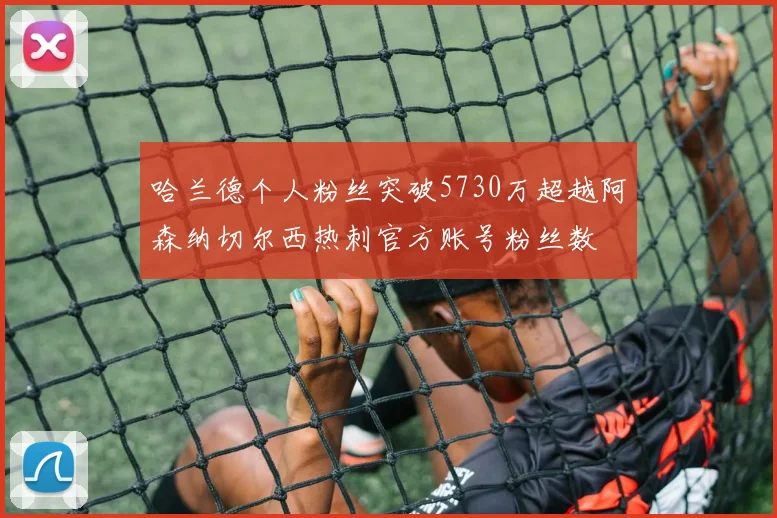 哈兰德个人粉丝突破5730万超越阿森纳切尔西热刺官方账号粉丝数