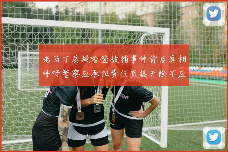 老马丁质疑哈登被捕事件背后真相呼吁警察应承担责任直接开除不应出风头