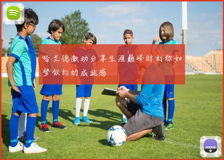 哈兰德激动分享生涯巅峰时刻称如梦似幻的成就感