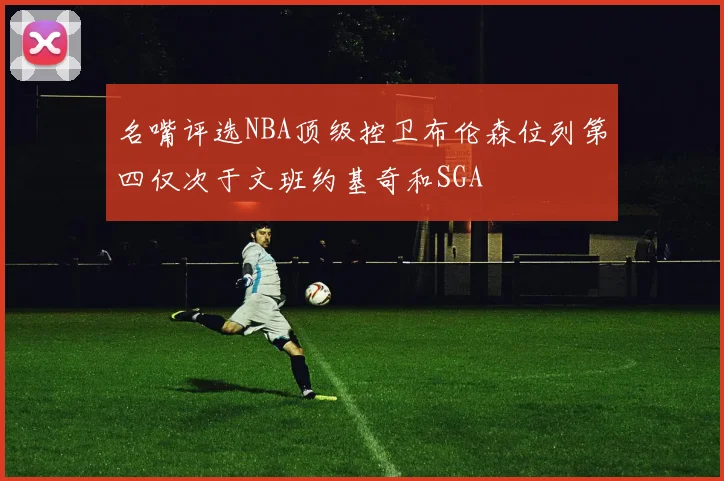 名嘴评选NBA顶级控卫布伦森位列第四仅次于文班约基奇和SGA