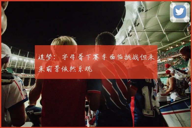 追梦：字母哥下赛季面临挑战但未来前景依然乐观
