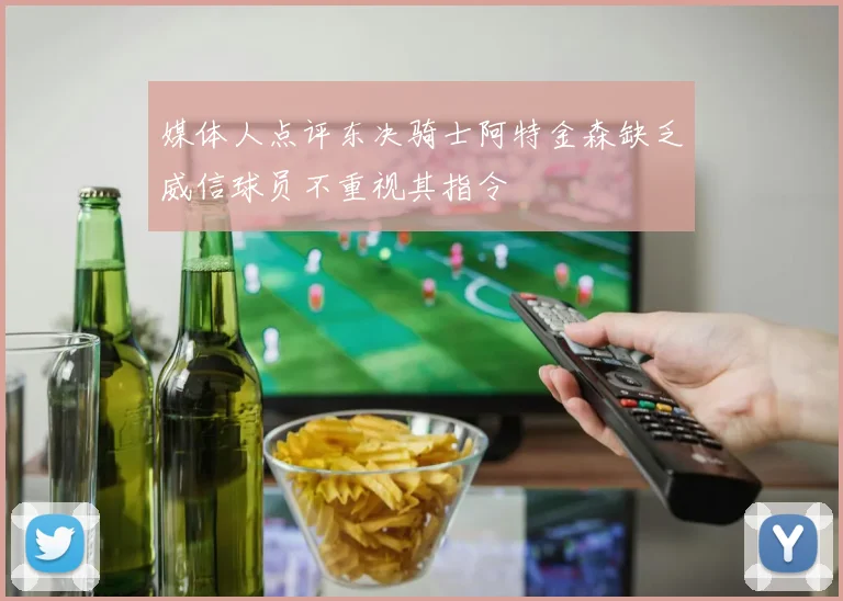 媒体人点评东决骑士阿特金森缺乏威信球员不重视其指令