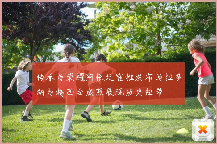 传承与荣耀阿根廷官推发布马拉多纳与梅西合成照展现历史纽带