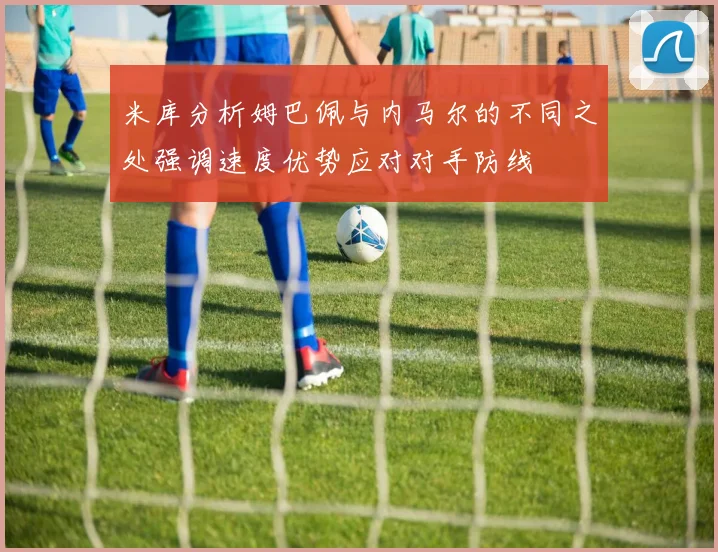 米库分析姆巴佩与内马尔的不同之处强调速度优势应对对手防线
