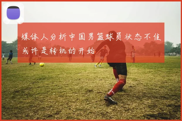 媒体人分析中国男篮球员状态不佳或许是转机的开始