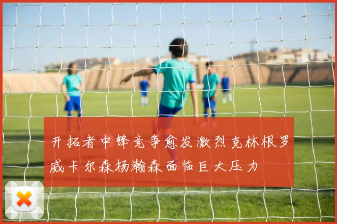 开拓者中锋竞争愈发激烈克林根罗威卡尔森杨瀚森面临巨大压力