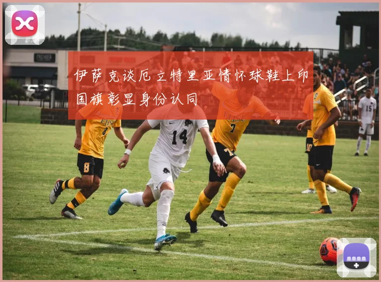 伊萨克谈厄立特里亚情怀球鞋上印国旗彰显身份认同