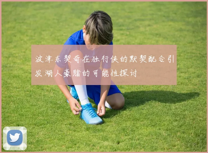 波津东契奇在独行侠的默契配合引发湖人豪赌的可能性探讨