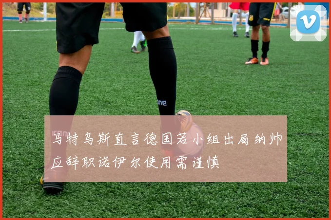 马特乌斯直言德国若小组出局纳帅应辞职诺伊尔使用需谨慎