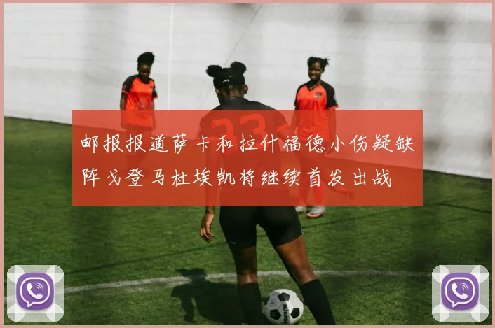 邮报报道萨卡和拉什福德小伤疑缺阵戈登马杜埃凯将继续首发出战