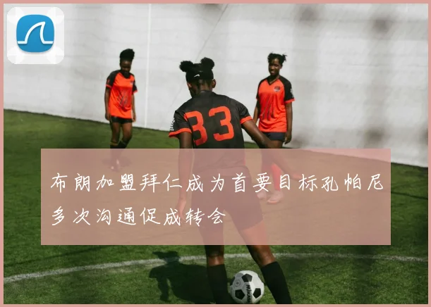 布朗加盟拜仁成为首要目标孔帕尼多次沟通促成转会