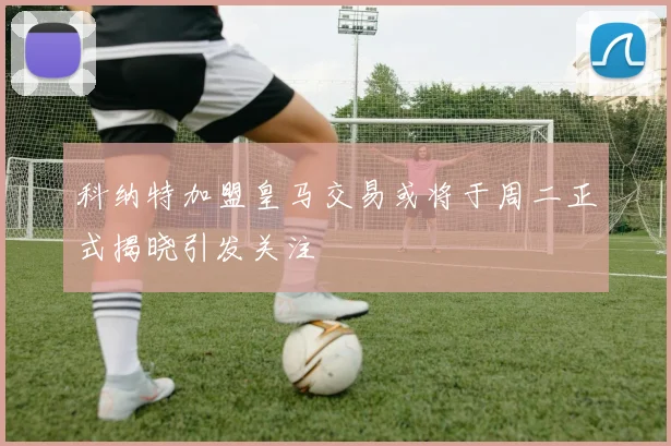 科纳特加盟皇马交易或将于周二正式揭晓引发关注