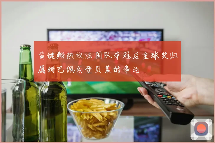 黄健翔热议法国队夺冠后金球奖归属姆巴佩或登贝莱的争论
